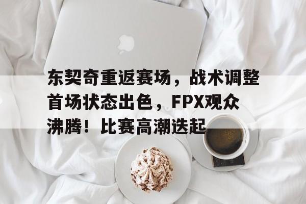 九游app官网版-关于东契奇重返赛场,战术调整首场状态出色,FPX观众沸腾!比赛高潮迭起的信息