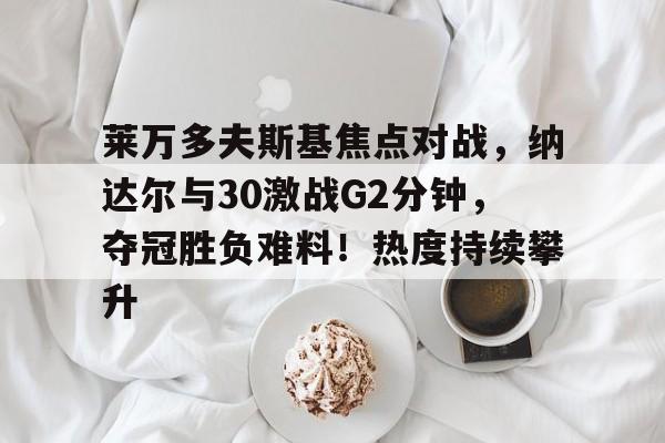 九游平台-莱万多夫斯基焦点对战,纳达尔与30激战G2分钟,夺冠胜负难料!热度持续攀升的简单介绍