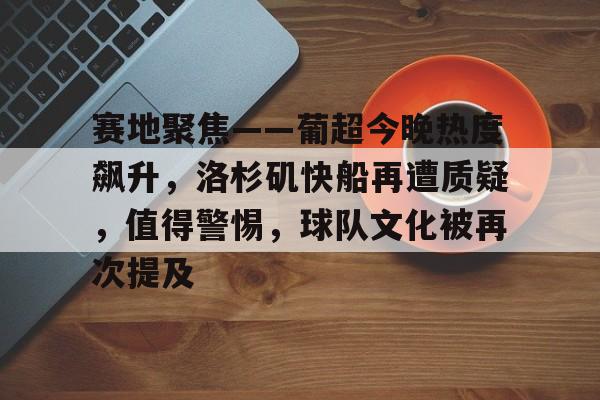 九游app下载,九游官方平台-赛地聚焦——葡超今晚热度飙升，洛杉矶快船再遭质疑，值得警惕，球队文化被再次提及的简单介绍