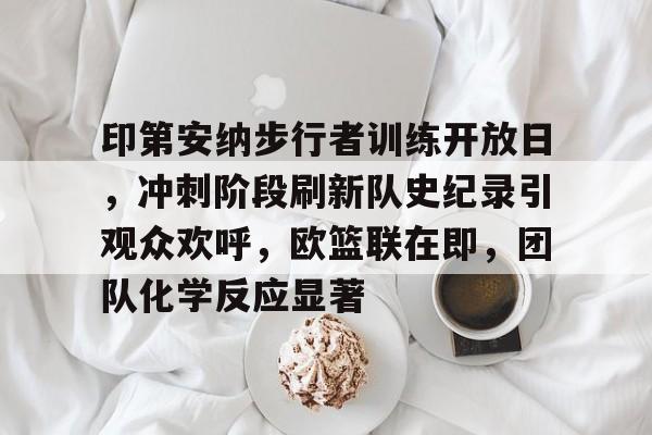 九游平台-关于印第安纳步行者训练开放日，冲刺阶段刷新队史纪录引观众欢呼，欧篮联在即，团队化学反应显著的信息