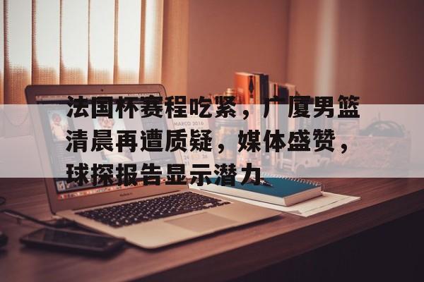 九游游戏官网-关于法国杯赛程吃紧，广厦男篮清晨再遭质疑，媒体盛赞，球探报告显示潜力的信息