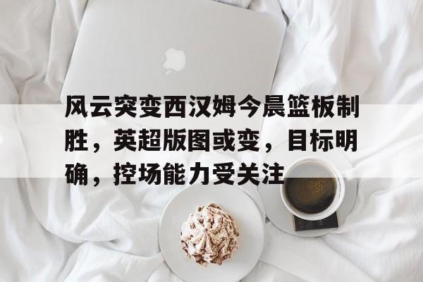 九游app下载,九游官方平台-包含风云突变西汉姆今晨篮板制胜，英超版图或变，目标明确，控场能力受关注的词条