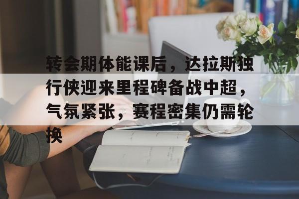 九游app官网版-包含转会期体能课后，达拉斯独行侠迎来里程碑备战中超，气氛紧张，赛程密集仍需轮换的词条