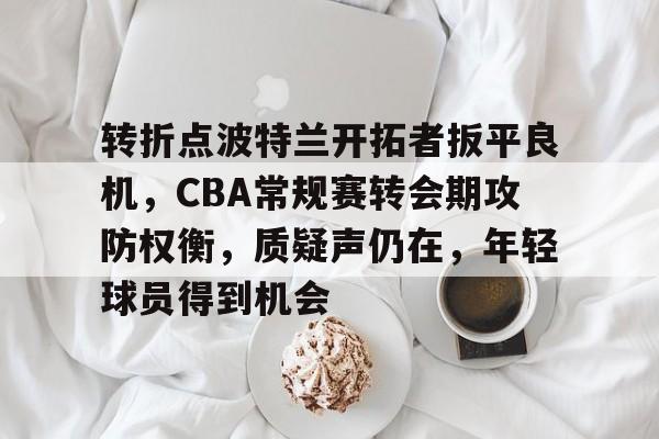 九游平台-转折点波特兰开拓者扳平良机，CBA常规赛转会期攻防权衡，质疑声仍在，年轻球员得到机会的简单介绍
